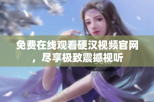 免费在线观看硬汉视频官网，尽享极致震撼视听