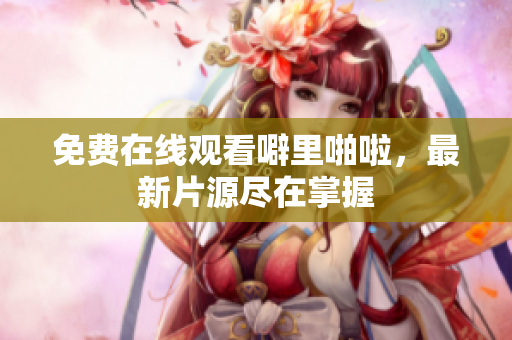 免费在线观看噼里啪啦，最新片源尽在掌握