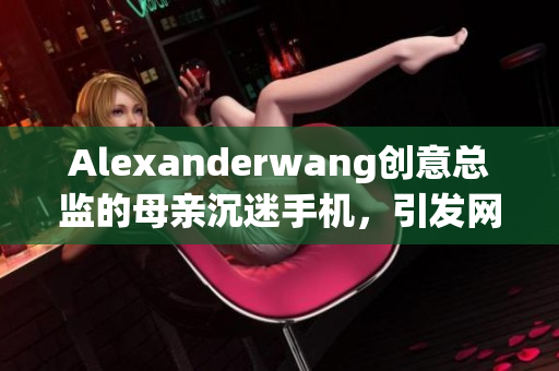 Alexanderwang创意总监的母亲沉迷手机，引发网络热议