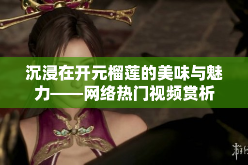 沉浸在开元榴莲的美味与魅力——网络热门视频赏析