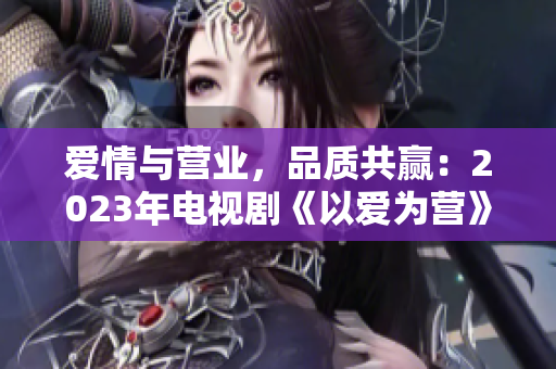 爱情与营业，品质共赢：2023年电视剧《以爱为营》完整版免费在线观看
