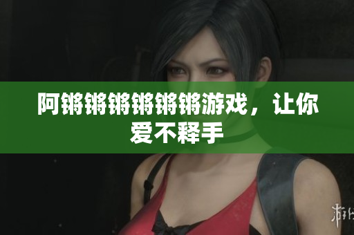 阿锵锵锵锵锵锵游戏，让你爱不释手