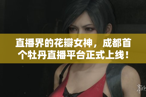 直播界的花瓣女神，成都首个牡丹直播平台正式上线！