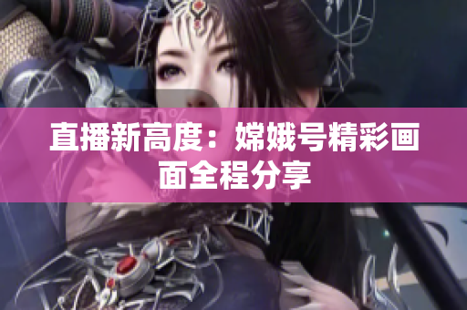 直播新高度：嫦娥号精彩画面全程分享