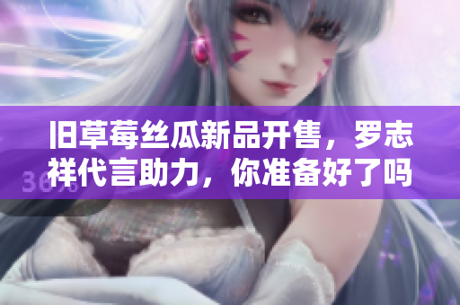 旧草莓丝瓜新品开售，罗志祥代言助力，你准备好了吗？