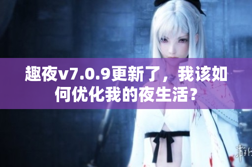 趣夜v7.0.9更新了，我该如何优化我的夜生活？