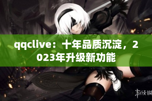 qqclive：十年品质沉淀，2023年升级新功能