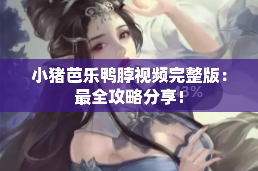 小猪芭乐鸭脖视频完整版：最全攻略分享！