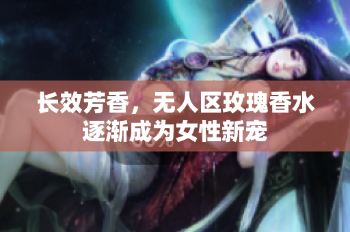 长效芳香，无人区玫瑰香水逐渐成为女性新宠
