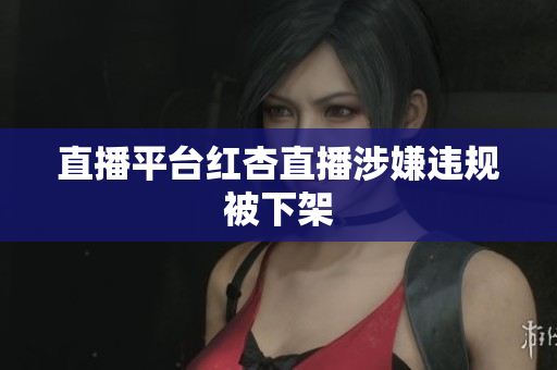 直播平台红杏直播涉嫌违规被下架