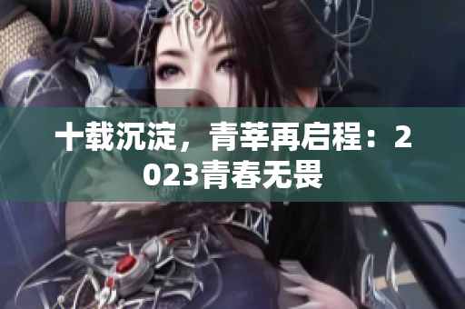 十载沉淀，青莘再启程：2023青春无畏