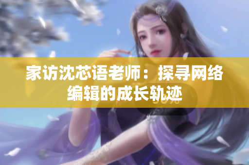 家访沈芯语老师：探寻网络编辑的成长轨迹
