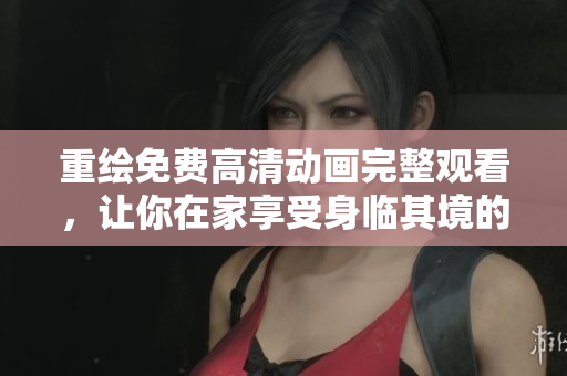 重绘免费高清动画完整观看，让你在家享受身临其境的视觉盛宴！