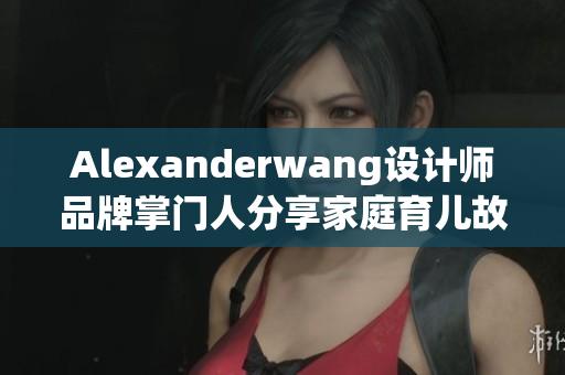 Alexanderwang设计师品牌掌门人分享家庭育儿故事
