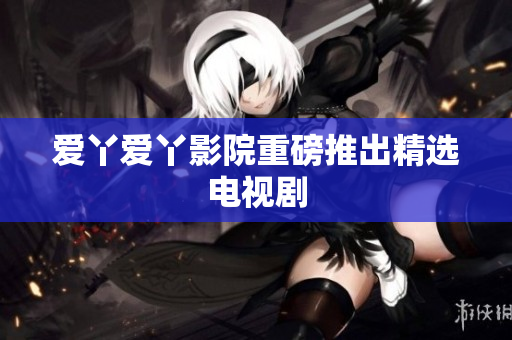 爱丫爱丫影院重磅推出精选电视剧