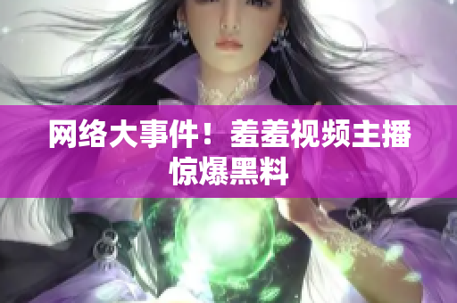 网络大事件！羞羞视频主播惊爆黑料
