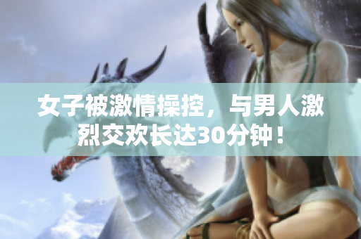 女子被激情操控，与男人激烈交欢长达30分钟！