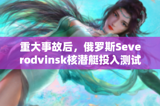 重大事故后，俄罗斯Severodvinsk核潜艇投入测试