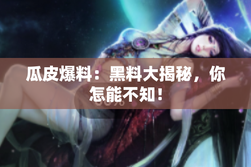 瓜皮爆料：黑料大揭秘，你怎能不知！