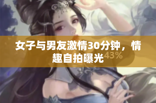 女子与男友激情30分钟，情趣自拍曝光