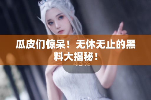瓜皮们惊呆！无休无止的黑料大揭秘！