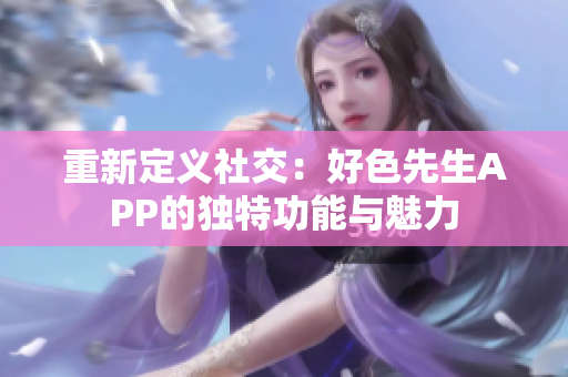 重新定义社交：好色先生APP的独特功能与魅力
