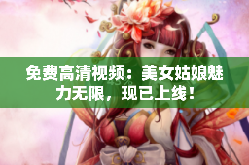 免费高清视频：美女姑娘魅力无限，现已上线！