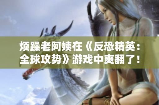烦躁老阿姨在《反恐精英：全球攻势》游戏中爽翻了！