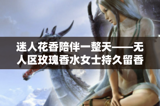 迷人花香陪伴一整天——无人区玫瑰香水女士持久留香