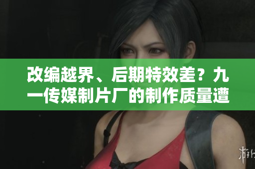 改编越界、后期特效差？九一传媒制片厂的制作质量遭质疑