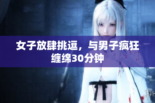 女子放肆挑逗，与男子疯狂缠绵30分钟