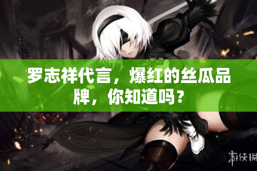罗志祥代言，爆红的丝瓜品牌，你知道吗？