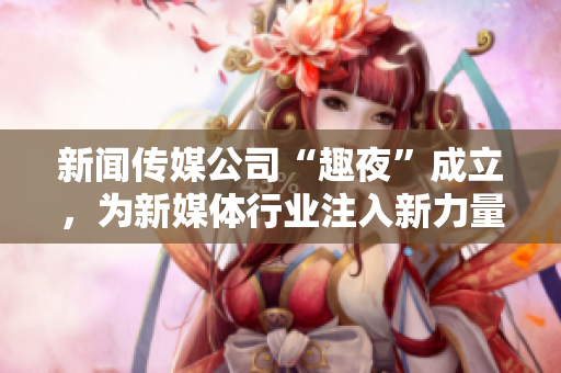 新闻传媒公司“趣夜”成立，为新媒体行业注入新力量