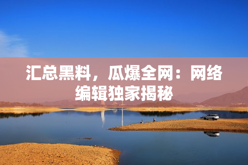 汇总黑料，瓜爆全网：网络编辑独家揭秘
