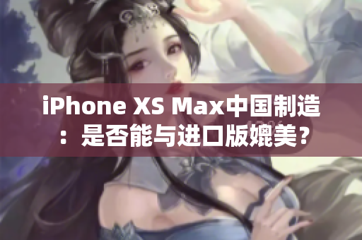 iPhone XS Max中国制造：是否能与进口版媲美？