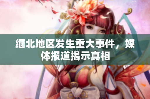 缅北地区发生重大事件，媒体报道揭示真相