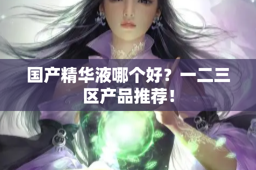 国产精华液哪个好？一二三区产品推荐！