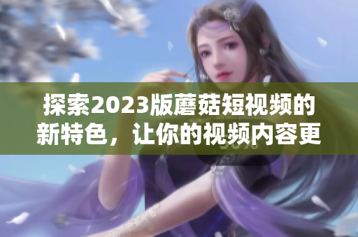 探索2023版蘑菇短视频的新特色，让你的视频内容更具竞争力