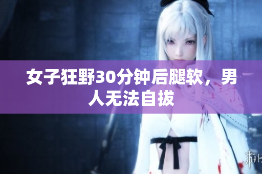 女子狂野30分钟后腿软，男人无法自拔