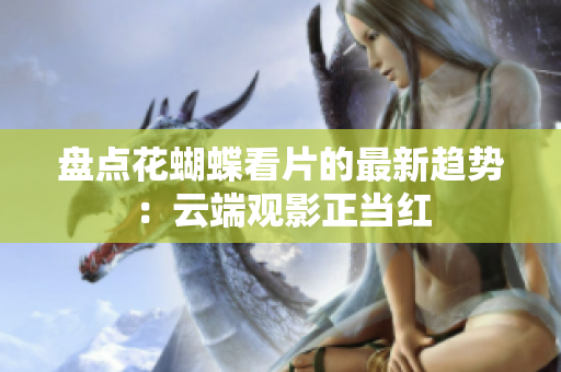 盘点花蝴蝶看片的最新趋势：云端观影正当红