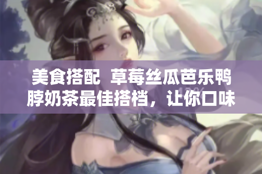 美食搭配  草莓丝瓜芭乐鸭脖奶茶最佳搭档，让你口味更加醇厚