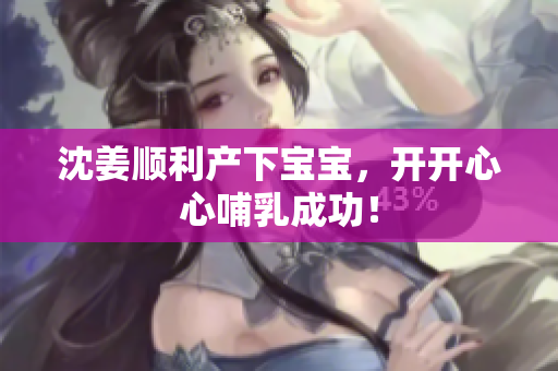 沈姜顺利产下宝宝，开开心心哺乳成功！