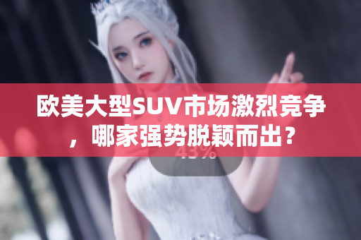欧美大型SUV市场激烈竞争，哪家强势脱颖而出？