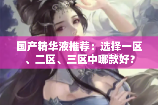 国产精华液推荐：选择一区、二区、三区中哪款好？