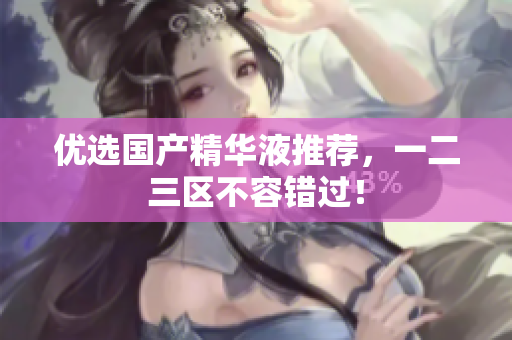 优选国产精华液推荐，一二三区不容错过！