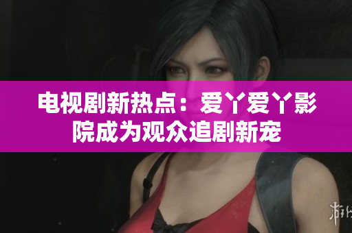 电视剧新热点：爱丫爱丫影院成为观众追剧新宠