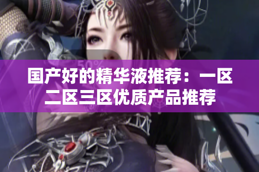 国产好的精华液推荐：一区二区三区优质产品推荐