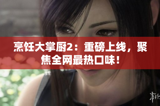 烹饪大掌厨2：重磅上线，聚焦全网最热口味！