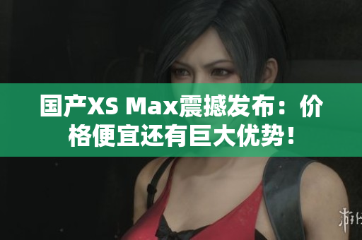 国产XS Max震撼发布：价格便宜还有巨大优势！