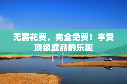 无需花费，完全免费！享受顶级成品的乐趣